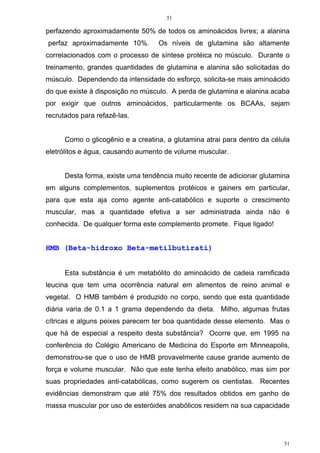 51
51
perfazendo aproximadamente 50% de todos os aminoácidos livres; a alanina
perfaz aproximadamente 10%. Os níveis de glutamina são altamente
correlacionados com o processo de síntese protéica no músculo. Durante o
treinamento, grandes quantidades de glutamina e alanina são solicitadas do
músculo. Dependendo da intensidade do esforço, solicita-se mais aminoácido
do que existe à disposição no músculo. A perda de glutamina e alanina acaba
por exigir que outros aminoácidos, particularmente os BCAAs, sejam
recrutados para refazê-las.
Como o glicogênio e a creatina, a glutamina atrai para dentro da célula
eletrólitos e água, causando aumento de volume muscular.
Desta forma, existe uma tendência muito recente de adicionar glutamina
em alguns complementos, suplementos protéicos e gainers em particular,
para que esta aja como agente anti-catabólico e suporte o crescimento
muscular, mas a quantidade efetiva a ser administrada ainda não é
conhecida. De qualquer forma este complemento promete. Fique ligado!
HMB (Beta-hidroxo Beta-metilbutirati)
Esta substância é um metabólito do aminoácido de cadeia ramificada
leucina que tem uma ocorrência natural em alimentos de reino animal e
vegetal. O HMB também é produzido no corpo, sendo que esta quantidade
diária varia de 0.1 a 1 grama dependendo da dieta. Milho, algumas frutas
cítricas e alguns peixes parecem ter boa quantidade desse elemento. Mas o
que há de especial a respeito desta substância? Ocorre que, em 1995 na
conferência do Colégio Americano de Medicina do Esporte em Minneapolis,
demonstrou-se que o uso de HMB provavelmente cause grande aumento de
força e volume muscular. Não que este tenha efeito anabólico, mas sim por
suas propriedades anti-catabólicas, como sugerem os cientistas. Recentes
evidências demonstram que até 75% dos resultados obtidos em ganho de
massa muscular por uso de esteróides anabólicos residem na sua capacidade
 