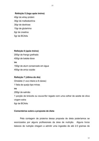 55
55
Refeição 5 (logo após treino)
40gr de whey protein
30gr de maltodextrina
30gr de dextrose
15gr de glutamina
6gr de creatina
5gr de BCAAs
Refeição 6 (após treino)
200gr de frango grelhado
450gr de batata doce
ou
150gr de atum conservado em água
450gr de arroz cozido
Refeição 7 (última do dia)
Omelete (1 ovo inteiro e 8 claras)
1 fatia de queijo tipo minas
ou
200gr de salmão
1 porção de brócolis ou couve-flor regado com uma colher de azeite de oliva
virgem extra
6gr de BCAAs
Comentários sobre a proposta de dieta
Pela contagem de proteína dessa proposta de dieta poderíamos se
exorcizados por alguns profissionais da área de nutrição. Alguns livros
básicos de nutrição chegam a admitir uma ingestão de até 2.0 gramas de
 