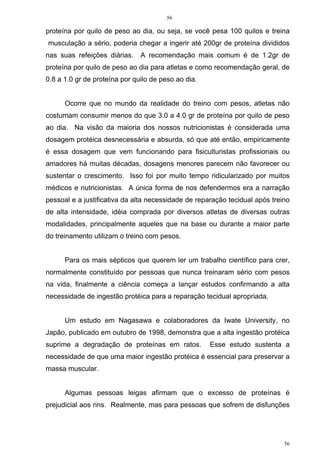 56
56
proteína por quilo de peso ao dia, ou seja, se você pesa 100 quilos e treina
musculação a sério, poderia chegar a ingerir até 200gr de proteína divididos
nas suas refeições diárias. A recomendação mais comum é de 1.2gr de
proteína por quilo de peso ao dia para atletas e como recomendação geral, de
0.8 a 1.0 gr de proteína por quilo de peso ao dia.
Ocorre que no mundo da realidade do treino com pesos, atletas não
costumam consumir menos do que 3.0 a 4.0 gr de proteína por quilo de peso
ao dia. Na visão da maioria dos nossos nutricionistas é considerada uma
dosagem protéica desnecessária e absurda, só que até então, empiricamente
é essa dosagem que vem funcionando para fisiculturistas profissionais ou
amadores há muitas décadas, dosagens menores parecem não favorecer ou
sustentar o crescimento. Isso foi por muito tempo ridicularizado por muitos
médicos e nutricionistas. A única forma de nos defendermos era a narração
pessoal e a justificativa da alta necessidade de reparação tecidual após treino
de alta intensidade, idéia comprada por diversos atletas de diversas outras
modalidades, principalmente aqueles que na base ou durante a maior parte
do treinamento utilizam o treino com pesos.
Para os mais sépticos que querem ler um trabalho científico para crer,
normalmente constituído por pessoas que nunca treinaram sério com pesos
na vida, finalmente a ciência começa a lançar estudos confirmando a alta
necessidade de ingestão protéica para a reparação tecidual apropriada.
Um estudo em Nagasawa e colaboradores da Iwate University, no
Japão, publicado em outubro de 1998, demonstra que a alta ingestão protéica
suprime a degradação de proteínas em ratos. Esse estudo sustenta a
necessidade de que uma maior ingestão protéica é essencial para preservar a
massa muscular.
Algumas pessoas leigas afirmam que o excesso de proteínas é
prejudicial aos rins. Realmente, mas para pessoas que sofrem de disfunções
 