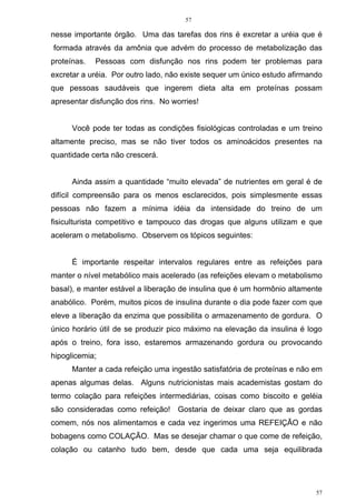 57
57
nesse importante órgão. Uma das tarefas dos rins é excretar a uréia que é
formada através da amônia que advém do processo de metabolização das
proteínas. Pessoas com disfunção nos rins podem ter problemas para
excretar a uréia. Por outro lado, não existe sequer um único estudo afirmando
que pessoas saudáveis que ingerem dieta alta em proteínas possam
apresentar disfunção dos rins. No worries!
Você pode ter todas as condições fisiológicas controladas e um treino
altamente preciso, mas se não tiver todos os aminoácidos presentes na
quantidade certa não crescerá.
Ainda assim a quantidade “muito elevada” de nutrientes em geral é de
difícil compreensão para os menos esclarecidos, pois simplesmente essas
pessoas não fazem a mínima idéia da intensidade do treino de um
fisiculturista competitivo e tampouco das drogas que alguns utilizam e que
aceleram o metabolismo. Observem os tópicos seguintes:
É importante respeitar intervalos regulares entre as refeições para
manter o nível metabólico mais acelerado (as refeições elevam o metabolismo
basal), e manter estável a liberação de insulina que é um hormônio altamente
anabólico. Porém, muitos picos de insulina durante o dia pode fazer com que
eleve a liberação da enzima que possibilita o armazenamento de gordura. O
único horário útil de se produzir pico máximo na elevação da insulina é logo
após o treino, fora isso, estaremos armazenando gordura ou provocando
hipoglicemia;
Manter a cada refeição uma ingestão satisfatória de proteínas e não em
apenas algumas delas. Alguns nutricionistas mais academistas gostam do
termo colação para refeições intermediárias, coisas como biscoito e geléia
são consideradas como refeição! Gostaria de deixar claro que as gordas
comem, nós nos alimentamos e cada vez ingerimos uma REFEIÇÃO e não
bobagens como COLAÇÃO. Mas se desejar chamar o que come de refeição,
colação ou catanho tudo bem, desde que cada uma seja equilibrada
 