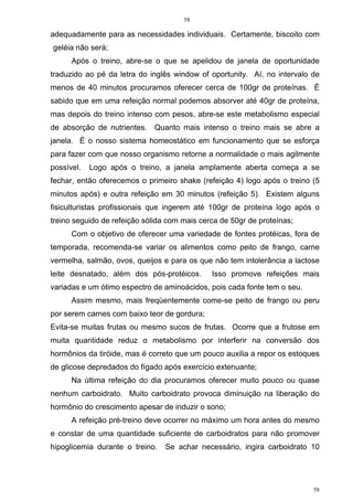 58
58
adequadamente para as necessidades individuais. Certamente, biscoito com
geléia não será;
Após o treino, abre-se o que se apelidou de janela de oportunidade
traduzido ao pé da letra do inglês window of oportunity. Aí, no intervalo de
menos de 40 minutos procuramos oferecer cerca de 100gr de proteínas. É
sabido que em uma refeição normal podemos absorver até 40gr de proteína,
mas depois do treino intenso com pesos, abre-se este metabolismo especial
de absorção de nutrientes. Quanto mais intenso o treino mais se abre a
janela. É o nosso sistema homeostático em funcionamento que se esforça
para fazer com que nosso organismo retorne a normalidade o mais agilmente
possível. Logo após o treino, a janela amplamente aberta começa a se
fechar, então oferecemos o primeiro shake (refeição 4) logo após o treino (5
minutos após) e outra refeição em 30 minutos (refeição 5). Existem alguns
fisiculturistas profissionais que ingerem até 100gr de proteína logo após o
treino seguido de refeição sólida com mais cerca de 50gr de proteínas;
Com o objetivo de oferecer uma variedade de fontes protéicas, fora de
temporada, recomenda-se variar os alimentos como peito de frango, carne
vermelha, salmão, ovos, queijos e para os que não tem intolerância a lactose
leite desnatado, além dos pós-protéicos. Isso promove refeições mais
variadas e um ótimo espectro de aminoácidos, pois cada fonte tem o seu.
Assim mesmo, mais freqüentemente come-se peito de frango ou peru
por serem carnes com baixo teor de gordura;
Evita-se muitas frutas ou mesmo sucos de frutas. Ocorre que a frutose em
muita quantidade reduz o metabolismo por interferir na conversão dos
hormônios da tiróide, mas é correto que um pouco auxilia a repor os estoques
de glicose depredados do fígado após exercício extenuante;
Na última refeição do dia procuramos oferecer muito pouco ou quase
nenhum carboidrato. Muito carboidrato provoca diminuição na liberação do
hormônio do crescimento apesar de induzir o sono;
A refeição pré-treino deve ocorrer no máximo um hora antes do mesmo
e constar de uma quantidade suficiente de carboidratos para não promover
hipoglicemia durante o treino. Se achar necessário, ingira carboidrato 10
 
