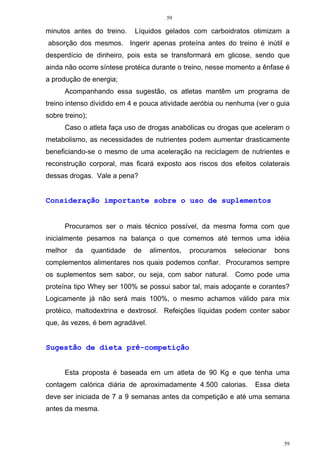 59
59
minutos antes do treino. Líquidos gelados com carboidratos otimizam a
absorção dos mesmos. Ingerir apenas proteína antes do treino é inútil e
desperdício de dinheiro, pois esta se transformará em glicose, sendo que
ainda não ocorre síntese protéica durante o treino, nesse momento a ênfase é
a produção de energia;
Acompanhando essa sugestão, os atletas mantêm um programa de
treino intenso dividido em 4 e pouca atividade aeróbia ou nenhuma (ver o guia
sobre treino);
Caso o atleta faça uso de drogas anabólicas ou drogas que aceleram o
metabolismo, as necessidades de nutrientes podem aumentar drasticamente
beneficiando-se o mesmo de uma aceleração na reciclagem de nutrientes e
reconstrução corporal, mas ficará exposto aos riscos dos efeitos colaterais
dessas drogas. Vale a pena?
Consideração importante sobre o uso de suplementos
Procuramos ser o mais técnico possível, da mesma forma com que
inicialmente pesamos na balança o que comemos até termos uma idéia
melhor da quantidade de alimentos, procuramos selecionar bons
complementos alimentares nos quais podemos confiar. Procuramos sempre
os suplementos sem sabor, ou seja, com sabor natural. Como pode uma
proteína tipo Whey ser 100% se possui sabor tal, mais adoçante e corantes?
Logicamente já não será mais 100%, o mesmo achamos válido para mix
protéico, maltodextrina e dextrosol. Refeições líquidas podem conter sabor
que, às vezes, é bem agradável.
Sugestão de dieta pré-competição
Esta proposta é baseada em um atleta de 90 Kg e que tenha uma
contagem calórica diária de aproximadamente 4.500 calorias. Essa dieta
deve ser iniciada de 7 a 9 semanas antes da competição e até uma semana
antes da mesma.
 