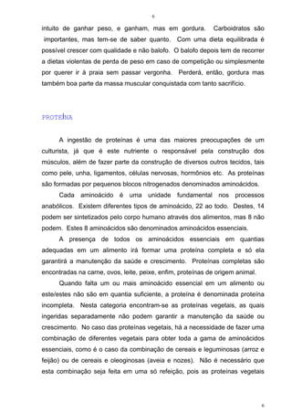 6
6
intuito de ganhar peso, e ganham, mas em gordura. Carboidratos são
importantes, mas tem-se de saber quanto. Com uma dieta equilibrada é
possível crescer com qualidade e não balofo. O balofo depois tem de recorrer
a dietas violentas de perda de peso em caso de competição ou simplesmente
por querer ir à praia sem passar vergonha. Perderá, então, gordura mas
também boa parte da massa muscular conquistada com tanto sacrifício.
PROTEÍNA
A ingestão de proteínas é uma das maiores preocupações de um
culturista, já que é este nutriente o responsável pela construção dos
músculos, além de fazer parte da construção de diversos outros tecidos, tais
como pele, unha, ligamentos, células nervosas, hormônios etc. As proteínas
são formadas por pequenos blocos nitrogenados denominados aminoácidos.
Cada aminoácido é uma unidade fundamental nos processos
anabólicos. Existem diferentes tipos de aminoácido, 22 ao todo. Destes, 14
podem ser sintetizados pelo corpo humano através dos alimentos, mas 8 não
podem. Estes 8 aminoácidos são denominados aminoácidos essenciais.
A presença de todos os aminoácidos essenciais em quantias
adequadas em um alimento irá formar uma proteína completa e só ela
garantirá a manutenção da saúde e crescimento. Proteínas completas são
encontradas na carne, ovos, leite, peixe, enfim, proteínas de origem animal.
Quando falta um ou mais aminoácido essencial em um alimento ou
este/estes não são em quantia suficiente, a proteína é denominada proteína
incompleta. Nesta categoria encontram-se as proteínas vegetais, as quais
ingeridas separadamente não podem garantir a manutenção da saúde ou
crescimento. No caso das proteínas vegetais, há a necessidade de fazer uma
combinação de diferentes vegetais para obter toda a gama de aminoácidos
essenciais, como é o caso da combinação de cereais e leguminosas (arroz e
feijão) ou de cereais e oleoginosas (aveia e nozes). Não é necessário que
esta combinação seja feita em uma só refeição, pois as proteínas vegetais
 