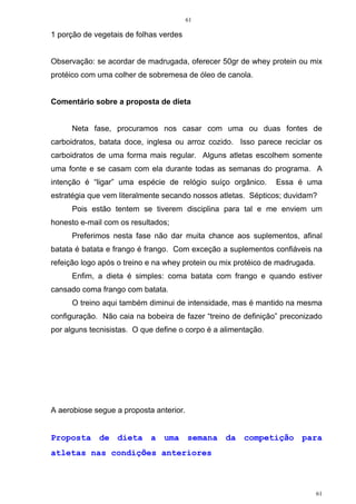 61
61
1 porção de vegetais de folhas verdes
Observação: se acordar de madrugada, oferecer 50gr de whey protein ou mix
protéico com uma colher de sobremesa de óleo de canola.
Comentário sobre a proposta de dieta
Neta fase, procuramos nos casar com uma ou duas fontes de
carboidratos, batata doce, inglesa ou arroz cozido. Isso parece reciclar os
carboidratos de uma forma mais regular. Alguns atletas escolhem somente
uma fonte e se casam com ela durante todas as semanas do programa. A
intenção é “ligar” uma espécie de relógio suíço orgânico. Essa é uma
estratégia que vem literalmente secando nossos atletas. Sépticos; duvidam?
Pois estão tentem se tiverem disciplina para tal e me enviem um
honesto e-mail com os resultados;
Preferimos nesta fase não dar muita chance aos suplementos, afinal
batata é batata e frango é frango. Com exceção a suplementos confiáveis na
refeição logo após o treino e na whey protein ou mix protéico de madrugada.
Enfim, a dieta é simples: coma batata com frango e quando estiver
cansado coma frango com batata.
O treino aqui também diminui de intensidade, mas é mantido na mesma
configuração. Não caia na bobeira de fazer “treino de definição” preconizado
por alguns tecnisistas. O que define o corpo é a alimentação.
A aerobiose segue a proposta anterior.
Proposta de dieta a uma semana da competição para
atletas nas condições anteriores
 