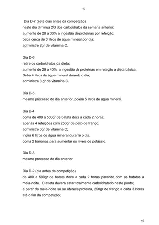 62
62
Dia D-7 (sete dias antes da competição)
neste dia diminua 2/3 dos carboidratos da semana anterior;
aumente de 20 a 30% a ingestão de proteínas por refeição;
beba cerca de 3 litros de água mineral por dia;
administre 2gr de vitamina C.
Dia D-6
retire os carboidratos da dieta;
aumente de 20 a 40% a ingestão de proteínas em relação a dieta básica;
Beba 4 litros de água mineral durante o dia;
administre 3 gr de vitamina C.
Dia D-5
mesmo processo do dia anterior, porém 5 litros de água mineral.
Dia D-4
coma de 400 a 500gr de batata doce a cada 2 horas;
apenas 4 refeições com 250gr de peito de frango;
administre 3gr de vitamina C;
ingira 6 litros de água mineral durante o dia;
coma 2 bananas para aumentar os níveis de potássio.
Dia D-3
mesmo processo do dia anterior.
Dia D-2 (dia antes da competição)
de 400 a 500gr de batata doce a cada 2 horas parando com as batatas à
meia-noite. O atleta deverá estar totalmente carboidratado neste ponto;
a partir da meia-noite só se oferece proteína, 250gr de frango a cada 3 horas
até o fim da competição;
 