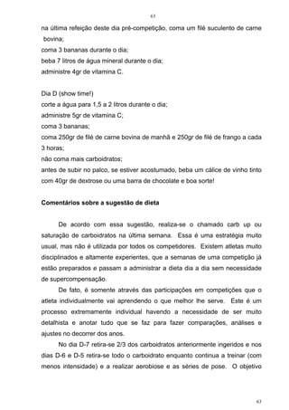 63
63
na última refeição deste dia pré-competição, coma um filé suculento de carne
bovina;
coma 3 bananas durante o dia;
beba 7 litros de água mineral durante o dia;
administre 4gr de vitamina C.
Dia D (show time!)
corte a água para 1,5 a 2 litros durante o dia;
administre 5gr de vitamina C;
coma 3 bananas;
coma 250gr de filé de carne bovina de manhã e 250gr de filé de frango a cada
3 horas;
não coma mais carboidratos;
antes de subir no palco, se estiver acostumado, beba um cálice de vinho tinto
com 40gr de dextrose ou uma barra de chocolate e boa sorte!
Comentários sobre a sugestão de dieta
De acordo com essa sugestão, realiza-se o chamado carb up ou
saturação de carboidratos na última semana. Essa é uma estratégia muito
usual, mas não é utilizada por todos os competidores. Existem atletas muito
disciplinados e altamente experientes, que a semanas de uma competição já
estão preparados e passam a administrar a dieta dia a dia sem necessidade
de supercompensação.
De fato, é somente através das participações em competições que o
atleta individualmente vai aprendendo o que melhor lhe serve. Este é um
processo extremamente individual havendo a necessidade de ser muito
detalhista e anotar tudo que se faz para fazer comparações, análises e
ajustes no decorrer dos anos.
No dia D-7 retira-se 2/3 dos carboidratos anteriormente ingeridos e nos
dias D-6 e D-5 retira-se todo o carboidrato enquanto continua a treinar (com
menos intensidade) e a realizar aerobiose e as séries de pose. O objetivo
 