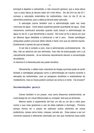 64
64
principal é depletar o carboidrato, e não consumir gordura, que a essa altura
que a essa altura já deverá estar em nível ótimo. Do dia D-4 ao dia D-1,
começa a saturação sistemática de carboidratos, mas no dia D só se
administra proteínas, pois o atleta já deverá estar saturado;
A saturação ocorre também com a administração cada vez mais
volumosa de água. Você estará expelindo grande quantidade de água. Esse
mecanismo continuará acionado quando você reduzir a administração de
água no dia D, o que literalmente o secará. Há muito se foi a época em que
se oferecia água destilada e cortava-se o sal a zero. Essas estratégias
antiquadas podem provocar efeito rebote e fazer com que se retenha líquido.
Exatamente o oposto do que se deseja;
O sal não é cortado a zero, mas é administrado controladamente. De
fato, não se adiciona sal aos alimentos, mas não há preocupação com o já
naturalmente presente. Já as bananas naturalmente elevam a concentração
de potássio;
A vitamina C é oferecida pelo seu poder diurético.
Obviamente, o atleta mais vulnerável às drogas químicas pode se sentir
tentado a estratégias perigosas como a administração de insulina durante a
elevação de carboidratos, usar os perigosos diuréticos e aceleradores do
metabolismo, mas os riscos podem conduzir ao coma e a morte. Vai encarar?
Recomendações gerais
Comer também é um prazer, mas como dissemos anteriormente, se
você deseja ter um visual diferenciado ou competir, terá que se alimentar.
Mesmo assim é duplamente útil tirar um dia ou um dia e meio para
comer o que mais gostamos e sair da dieta (sábado e domingo). Primeiro
porque iremos ter o prazer de saborear outros alimentos de nossa
preferência, coisas como bolos, massas, sorvete etc. Esse passa a ser um
momento especial e altamente valorizado por nós que mantemos esse estilo
 