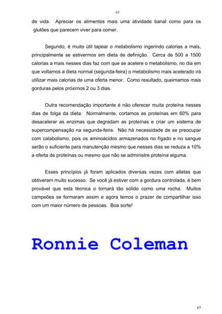 65
65
de vida. Apreciar os alimentos mais uma atividade banal como para os
glutões que parecem viver para comer.
Segundo, é muito útil tapear o metabolismo ingerindo calorias a mais,
principalmente se estivermos em dieta de definição. Cerca de 500 a 1500
calorias a mais nesses dias faz com que se acelere o metabolismo, no dia em
que voltamos a dieta normal (segunda-feira) o metabolismo mais acelerado irá
utilizar mais calorias de uma oferta menor. Como resultado, queimamos mais
gorduras pelos próximos 2 ou 3 dias.
Outra recomendação importante é não oferecer muita proteína nesses
dias de folga da dieta. Normalmente, cortamos as proteínas em 60% para
desacelerar as enzimas que degradam as proteínas e criar um sistema de
supercompensação na segunda-feira. Não há necessidade de se preocupar
com catabolismo, pois os aminoácidos armazenados no fígado e no sangue
serão o suficiente para manutenção mesmo que nesses dias se reduza a 10%
a oferta de proteínas ou mesmo que não se administre proteína alguma.
Esses princípios já foram aplicados diversas vezes com atletas que
obtiveram muito sucesso. Se você já estiver com a gordura controlada, é bem
provável que esta técnica o tornará tão sólido como uma rocha. Muitos
campeões se formaram assim e agora temos o prazer de compartilhar isso
com um maior número de pessoas. Boa sorte!
Ronnie Coleman
 