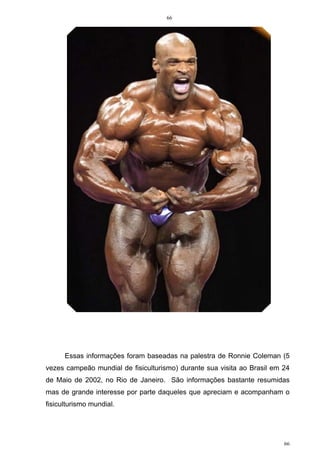 66
66
Essas informações foram baseadas na palestra de Ronnie Coleman (5
vezes campeão mundial de fisiculturismo) durante sua visita ao Brasil em 24
de Maio de 2002, no Rio de Janeiro. São informações bastante resumidas
mas de grande interesse por parte daqueles que apreciam e acompanham o
fisiculturismo mundial.
 