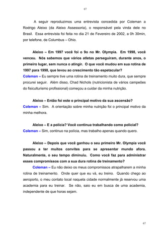 67
67
A seguir reproduzimos uma entrevista concedida por Coleman a
Rodrigo Aleixo (da Aleixo Assessoria), o responsável pela vinda dele no
Brasil. Essa entrevista foi feita no dia 21 de Fevereiro de 2002, a 0h 30min,
por telefone, de Columbus – Ohio.
Aleixo – Em 1997 você foi o 9o no Mr. Olympia. Em 1998, você
venceu. Nós sabemos que vários atletas perseguiram, durante anos, o
primeiro lugar, sem nunca o atingir. O que você mudou em sua rotina de
1997 para 1998, que levou ao crescimento tão espetacular?
Coleman – Eu sempre tive uma rotina de treinamento muito dura, que sempre
procurei seguir. Além disso, Chad Nichols (nutricionista de vários campeões
do fisiculturismo profissional) começou a cuidar da minha nutrição.
Aleixo – Então foi este o principal motivo da sua ascensão?
Coleman – Sim. A orientação sobre minha nutrição foi o principal motivo da
minha melhora.
Aleixo – E a polícia? Você continua trabalhando como policial?
Coleman – Sim, continuo na polícia, mas trabalho apenas quando quero.
Aleixo – Depois que você ganhou o seu primeiro Mr. Olympia você
passou a ter muitos convites para se apresentar mundo afora.
Naturalmente, o seu tempo diminuiu. Como você faz para administrar
esses compromissos com a sua dura rotina de treinamento?
Coleman – Eu não deixo os meus compromissos atrapalharem a minha
rotina de treinamento. Onde quer que eu vá, eu treino. Quando chego ao
aeroporto, o meu contato local naquela cidade normalmente já reservou uma
academia para eu treinar. Se não, saio eu em busca de uma academia,
independente de que horas sejam.
 