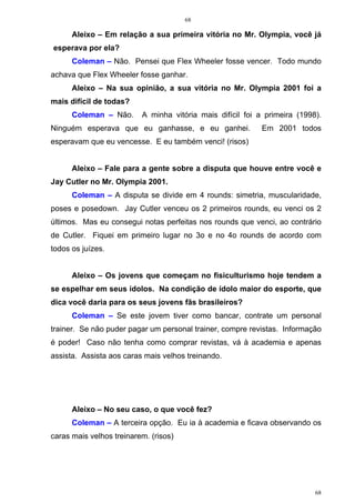 68
68
Aleixo – Em relação a sua primeira vitória no Mr. Olympia, você já
esperava por ela?
Coleman – Não. Pensei que Flex Wheeler fosse vencer. Todo mundo
achava que Flex Wheeler fosse ganhar.
Aleixo – Na sua opinião, a sua vitória no Mr. Olympia 2001 foi a
mais difícil de todas?
Coleman – Não. A minha vitória mais difícil foi a primeira (1998).
Ninguém esperava que eu ganhasse, e eu ganhei. Em 2001 todos
esperavam que eu vencesse. E eu também venci! (risos)
Aleixo – Fale para a gente sobre a disputa que houve entre você e
Jay Cutler no Mr. Olympia 2001.
Coleman – A disputa se divide em 4 rounds: simetria, muscularidade,
poses e posedown. Jay Cutler venceu os 2 primeiros rounds, eu venci os 2
últimos. Mas eu consegui notas perfeitas nos rounds que venci, ao contrário
de Cutler. Fiquei em primeiro lugar no 3o e no 4o rounds de acordo com
todos os juízes.
Aleixo – Os jovens que começam no fisiculturismo hoje tendem a
se espelhar em seus ídolos. Na condição de ídolo maior do esporte, que
dica você daria para os seus jovens fãs brasileiros?
Coleman – Se este jovem tiver como bancar, contrate um personal
trainer. Se não puder pagar um personal trainer, compre revistas. Informação
é poder! Caso não tenha como comprar revistas, vá à academia e apenas
assista. Assista aos caras mais velhos treinando.
Aleixo – No seu caso, o que você fez?
Coleman – A terceira opção. Eu ia à academia e ficava observando os
caras mais velhos treinarem. (risos)
 