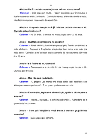 69
69
Aleixo – Você considera que os jovens treinam em excesso?
Coleman – Eles esperam muito. Fazem exercícios por 2 minutos e
ficam esperando mais 2 minutos. Dão muito tempo entre uma série e outra.
Não fazem o número necessário de repetições.
Aleixo – Há quanto tempo você já treinava quando venceu o Mr.
Olympia pela primeira vez?
Coleman – Há 21 anos. Comecei na musculação com 12, 13 anos.
Aleixo – Qual foi a sua trajetória no esporte?
Coleman – Antes do fisiculturismo eu passei pelo futebol americano e
pelo atletismo. Comecei a freqüentar academias bem novo, mas não era
nada sério. Comecei a me dedicar exclusivamente ao fisiculturismo por volta
dos 26 anos.
Aleixo – E o futuro do Mr. Olympia?
Coleman – Quero quebrar o recorde do Lee Haney – que venceu o Mr.
Olympia por 8 vezes!
Aleixo – Mas não será nada fácil...
Coleman – O próprio Lee Haney me disse certa vez: “recordes são
feitos para serem quebrados”. E eu quero quebrar este recorde.
Aleixo – Entre treino, repouso e alimentação, qual é a chave para o
sucesso?
Coleman – Treino... repouso... e alimentação! (risos). Considero os 3
igualmente importantes.
Aleixo – Com que freqüência você treina o mesmo grupamento
muscular?
Coleman – Duas vezes por semana.
 