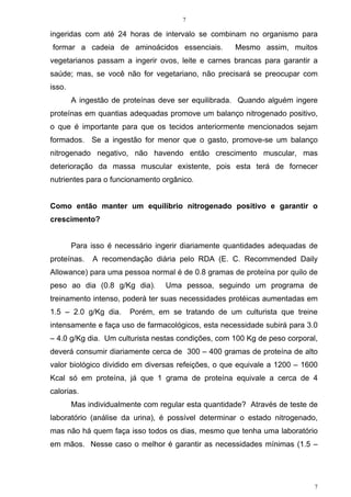 7
7
ingeridas com até 24 horas de intervalo se combinam no organismo para
formar a cadeia de aminoácidos essenciais. Mesmo assim, muitos
vegetarianos passam a ingerir ovos, leite e carnes brancas para garantir a
saúde; mas, se você não for vegetariano, não precisará se preocupar com
isso.
A ingestão de proteínas deve ser equilibrada. Quando alguém ingere
proteínas em quantias adequadas promove um balanço nitrogenado positivo,
o que é importante para que os tecidos anteriormente mencionados sejam
formados. Se a ingestão for menor que o gasto, promove-se um balanço
nitrogenado negativo, não havendo então crescimento muscular, mas
deterioração da massa muscular existente, pois esta terá de fornecer
nutrientes para o funcionamento orgânico.
Como então manter um equilíbrio nitrogenado positivo e garantir o
crescimento?
Para isso é necessário ingerir diariamente quantidades adequadas de
proteínas. A recomendação diária pelo RDA (E. C. Recommended Daily
Allowance) para uma pessoa normal é de 0.8 gramas de proteína por quilo de
peso ao dia (0.8 g/Kg dia). Uma pessoa, seguindo um programa de
treinamento intenso, poderá ter suas necessidades protéicas aumentadas em
1.5 – 2.0 g/Kg dia. Porém, em se tratando de um culturista que treine
intensamente e faça uso de farmacológicos, esta necessidade subirá para 3.0
– 4.0 g/Kg dia. Um culturista nestas condições, com 100 Kg de peso corporal,
deverá consumir diariamente cerca de 300 – 400 gramas de proteína de alto
valor biológico dividido em diversas refeições, o que equivale a 1200 – 1600
Kcal só em proteína, já que 1 grama de proteína equivale a cerca de 4
calorias.
Mas individualmente com regular esta quantidade? Através de teste de
laboratório (análise da urina), é possível determinar o estado nitrogenado,
mas não há quem faça isso todos os dias, mesmo que tenha uma laboratório
em mãos. Nesse caso o melhor é garantir as necessidades mínimas (1.5 –
 
