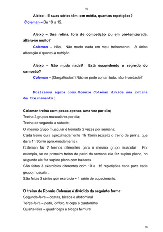 70
70
Aleixo – E suas séries têm, em média, quantas repetições?
Coleman – De 10 a 15.
Aleixo – Sua rotina, fora de competição ou em pré-temporada,
altera-se muito?
Coleman – Não. Não muda nada em meu treinamento. A única
alteração é quanto à nutrição.
Aleixo – Não muda nada? Está escondendo o segredo do
campeão?
Coleman – (Gargalhadas!) Não se pode contar tudo, não é verdade?
Mostramos agora como Ronnie Coleman divide sua rotina
de treinamento:
Coleman treina com pesos apenas uma vez por dia;
Treina 3 grupos musculares por dia;
Treina de segunda a sábado;
O mesmo grupo muscular é treinado 2 vezes por semana;
Cada treino dura aproximadamente 1h 15min (exceto o treino de perna, que
dura 1h 30min aproximadamente);
Coleman faz 2 treinos diferentes para o mesmo grupo muscular. Por
exemplo, se no primeiro treino de peito da semana ele faz supino plano, no
segundo ele faz supino plano com halteres.
São feitos 3 exercícios diferentes com 10 a 15 repetições cada para cada
grupo muscular;
São feitas 3 séries por exercício + 1 série de aquecimento.
O treino de Ronnie Coleman é dividido da seguinte forma:
Segunda-feira – costas, bíceps e abdominal
Terça-feira – peito, ombro, tríceps e panturrilha
Quarta-feira – quadríceps e bíceps femural
 