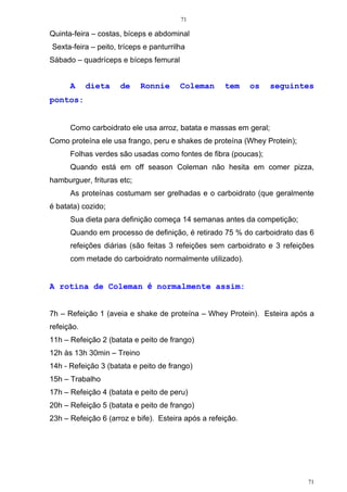 71
71
Quinta-feira – costas, bíceps e abdominal
Sexta-feira – peito, tríceps e panturrilha
Sábado – quadríceps e bíceps femural
A dieta de Ronnie Coleman tem os seguintes
pontos:
Como carboidrato ele usa arroz, batata e massas em geral;
Como proteína ele usa frango, peru e shakes de proteína (Whey Protein);
Folhas verdes são usadas como fontes de fibra (poucas);
Quando está em off season Coleman não hesita em comer pizza,
hamburguer, frituras etc;
As proteínas costumam ser grelhadas e o carboidrato (que geralmente
é batata) cozido;
Sua dieta para definição começa 14 semanas antes da competição;
Quando em processo de definição, é retirado 75 % do carboidrato das 6
refeições diárias (são feitas 3 refeições sem carboidrato e 3 refeições
com metade do carboidrato normalmente utilizado).
A rotina de Coleman é normalmente assim:
7h – Refeição 1 (aveia e shake de proteína – Whey Protein). Esteira após a
refeição.
11h – Refeição 2 (batata e peito de frango)
12h às 13h 30min – Treino
14h - Refeição 3 (batata e peito de frango)
15h – Trabalho
17h – Refeição 4 (batata e peito de peru)
20h – Refeição 5 (batata e peito de frango)
23h – Refeição 6 (arroz e bife). Esteira após a refeição.
 