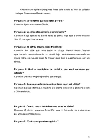 72
72
Abaixo estão algumas perguntas feitas pela platéia ao final da palestra
dada por Coleman no Rio de Janeiro.
Pergunta 1: Você dorme quantas horas por dia?
Coleman: Aproximadamente 7h/dia.
Pergunta 2: Você faz alongamento quando treina?
Coleman: Faço apenas no dia de treino de perna, logo após o treino durante
10 a 15 min aproximadamente.
Pergunta 3: Já sofreu alguma lesão treinando?
Coleman: Em 1996 sofri uma lesão no bíceps femural direito fazendo
agachamento que ainda me incomoda até hoje. A única coisa que mudei na
minha rotina em função disso foi treinar mais leve o agachamento por um
tempo.
Pergunta 4: Qual a quantidade de proteína que você consome por
refeição?
Coleman: De 80 a 100gr de proteína por refeição.
Pergunta 5: Quais os suplementos alimentares que você utiliza?
Coleman: Eu uso vitamina A, vitamina C e cromo junto com a primeira e com
a última refeição.
Pergunta 6: Quanto tempo você descansa entre as séries?
Coleman: Costumo descansar 1min 30s, mas no treino de perna descanso
por 2min aproximadamente.
Pergunta 7: Você usa algum termogênico?
 