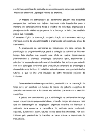 75
75
e a forma específica de execução do exercício assim como sua capacidade
motora de execução. Lapidação motora do exercício.
O modelo de estruturação do treinamento provém dos seguintes
componentes: melhoria dos índices funcionais mais importantes para a
melhoria do condicionamento físico e objetivo do indivíduo; organização e
planejamento do modelo do programa de sobrecarga de treino, necessidade
para a sua realização.
O esquema lógico da construção da periodização do treinamento de força
individual, deriva de uma planificação e organização semestral e/ou anual de
treinamento.
A organização da sobrecarga de treinamento em cada período da
planificação do programa de força, prevê a utilização do trabalho de força em
blocos. Isto significa que, quando este efeito se realiza, desenvolve-se
primeiramente a chamada preparação condicional geral, seguindo-se o
princípio da separação dos volumes e intensidades das sobrecargas, criando
com isso, condições favoráveis para uma profunda melhoria da preparação e
do condicionamento físico do indivíduo, evitando-se com isso possíveis lesões
futuras, já que se cria uma elevação do lastro fisiológico orgânico do
indivíduo.
O conteúdo das sobrecargas de treino, ou dos blocos de preparação de
força deve ser escolhido em função do regime de trabalho específico do
aparelho neuromuscular e locomotor do indivíduo que executa o exercício
específico.
A prática tem demonstrado que a periodização do treinamento de força
segue um período de preparação básica, podendo chegar até 4meses, para
que se estabeleçam as adaptações orgânicas estáveis no indivíduo e
suficiente para conservar a capacidade de melhoria deste rendimento
orgânico, evitando-se assim, futuras lesões ósteo-mio-articulares. Por isso,
inicia-se pelo predomínio de trabalho de baixo volume e intensidade de
treinamento.
 