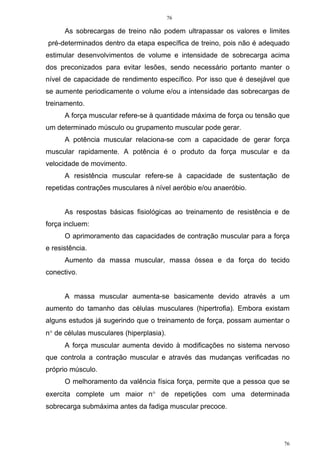 76
76
As sobrecargas de treino não podem ultrapassar os valores e limites
pré-determinados dentro da etapa específica de treino, pois não é adequado
estimular desenvolvimentos de volume e intensidade de sobrecarga acima
dos preconizados para evitar lesões, sendo necessário portanto manter o
nível de capacidade de rendimento específico. Por isso que é desejável que
se aumente periodicamente o volume e/ou a intensidade das sobrecargas de
treinamento.
A força muscular refere-se à quantidade máxima de força ou tensão que
um determinado músculo ou grupamento muscular pode gerar.
A potência muscular relaciona-se com a capacidade de gerar força
muscular rapidamente. A potência é o produto da força muscular e da
velocidade de movimento.
A resistência muscular refere-se à capacidade de sustentação de
repetidas contrações musculares à nível aeróbio e/ou anaeróbio.
As respostas básicas fisiológicas ao treinamento de resistência e de
força incluem:
O aprimoramento das capacidades de contração muscular para a força
e resistência.
Aumento da massa muscular, massa óssea e da força do tecido
conectivo.
A massa muscular aumenta-se basicamente devido através a um
aumento do tamanho das células musculares (hipertrofia). Embora existam
alguns estudos já sugerindo que o treinamento de força, possam aumentar o
n° de células musculares (hiperplasia).
A força muscular aumenta devido à modificações no sistema nervoso
que controla a contração muscular e através das mudanças verificadas no
próprio músculo.
O melhoramento da valência física força, permite que a pessoa que se
exercita complete um maior n° de repetições com uma determinada
sobrecarga submáxima antes da fadiga muscular precoce.
 