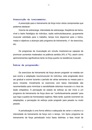77
77
Prescrição do treinamento.
A prescrição para o treinamento de força inclui vários componentes que
podemos destacar:
Volume de sobrecarga, intensidade de sobrecarga, freqüência de treino,
nível e lastro fisiológico do indivíduo, razão estímulo/descanso, grupamento
muscular solicitado para o trabalho, tempo livre disponível para o treino,
metas e objetivos a alcançar pelo programa de treinamento, n° de exercícios,
etc.
Os programas de musculação em circuito mostraram-se capazes de
promover aumentos moderados na potência aeróbia (4% à 7%), assim como
aprimoramentos significativos tanto na força quanto na resistência muscular.
Índice de progressão:
Os exercícios de treinamento de força devem progredir na medida em
que ocorre a adaptação neuromuscular do indivíduo, esta progressão deve
ser gradual e ocorrer durante o período de várias semanas ou meses para o
aluno iniciante. Inicialmente os exercícios com baixa intensidade são
recomendados para minimizar a sensibilidade dolorosa muscular e o risco de
lesão ortopédica. A percepção do estado de esforço ao dar início a um
programa de treinamento de força deve ser “confortavelmente pesado” para
que haja a quebra da homeostase orgânica. Mais tarde, quando ocorrerem às
adaptações, a percepção do esforço pode progredir para pesado ou muito
pesado.
A periodização é uma forma efetiva e adequada de variar o volume e a
intensidade do treinamento de força com o tempo. Um típico programa de
treinamento de força periodizado inclui fases distintas: a fase inicial de
 