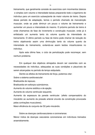 78
78
treinamento, que geralmente consiste de exercícios com movimentos básicos
e simples com volume e intensidade baixas preparando todo o organismo do
indivíduo para um exercício subseqüente de maior volume de treino. Depois
desse período de adaptação, temos o período chamado de manutenção
muscular, onde se pode diminuir um pouco o volume de treinamento e
aumentar um pouco a intensidade do mesmo. O próximo período de treino é
onde chamamos de fase de incremento e construção muscular, onde já é
enfatizado um aumento tanto do volume quanto da intensidade do
treinamento. O último período ou fase de treino pode chamar de redução do
treino objetivando assim uma diminuição tanto do volume quanto da
intensidade do treinamento, evitando-se assim lesões mioarticulares no
indivíduo.
Após esta última fase, o ciclo de periodização pode recomeçar, sem
nenhum problema.
Em qualquer dos objetivos almejados devem ser coerentes com as
necessidades do indivíduo, adequadas as suas condições e plausíveis de
serem alcançadas no período de tempo estipulado.
Dentre os efeitos do treinamento de força, podemos citar:
Sobre o sistema cardiovascular:
Bradicardia de repouso.
Bradicardia em esforços submáximos.
Aumento do volume sistólico e de ejeção.
Aumento do volume ventricular esquerdo.
Aumento da espessura da parede ventricular. (efeito compensatório do
miocárdio ao aumento da pressão arterial oriundo da constricção provocada
pelas contrações musculares).
Maior eficiência do conjunto de O2 pelo miocárdio.
Sobre as doenças cardiovasculares e coronarianas:
Menor índice de doenças vasculares coronarianas em indivíduos treinados
anaerobiamente.
 