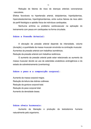 79
79
Redução de fatores de risco de doenças arteriais coronarianas
vasculares.
Efeitos favoráveis na hipertensão arterial, dislipidemias, hiperlipidemias,
hipercolesterolemias, hipertrigliceridemias, entre outros fatores de risco além
do perfil fisiológico e aptidão física de indivíduos cardiopatas.
Nenhuma arritmia ou problema cardiovascular na aplicação do
treinamento com pesos em cardiopatas na forma circuitada.
Sobre a Pressão Arterial:
A elevação da pressão arterial depende da intensidade, volume
(duração), e quantidade da massa muscular envolvida na contração muscular.
Aumentos da pressão arterial com trabalhos isométricos.
Redução da pressão arterial com trabalhos isotônicos.
O aumento da pressão arterial pode estar relacionado ao aumento da
massa muscular devido ao uso de esteróides anabólicos androgênicos e do
estado de sobretreinamento (overtraning).
Sobre o peso e a composição corporal:
Aumento da massa corporal magra.
Redução da leitura das dobras cutâneas.
Redução da gordura corporal total.
Redução do peso corporal total.
Aumento da densidade óssea.
Sobre níveis hormonais:
Aumento da liberação e produção da testosterona humana
naturalmente pelo organismo.
 
