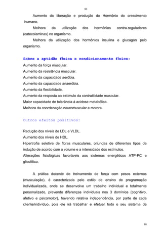 80
80
Aumento da liberação e produção do Hormônio do crescimento
humano.
Melhora da utilização dos hormônios contra-reguladores
(catecolaminas) no organismo.
Melhora da utilização dos hormônios insulina e glucagon pelo
organismo.
Sobre a aptidão física e condicionamento físico:
Aumento da força muscular.
Aumento da resistência muscular.
Aumento da capacidade aeróbia.
Aumento da capacidade anaeróbia.
Aumento da flexibilidade.
Aumento da resposta ao estímulo da contratilidade muscular.
Maior capacidade de tolerância à acidose metabólica.
Melhora da coordenação neuromuscular e motora.
Outros efeitos positivos:
Redução dos níveis de LDL e VLDL.
Aumento dos níveis de HDL.
Hipertrofia seletiva de fibras musculares, oriundas de diferentes tipos de
indução de acordo com o volume e a intensidade dos estímulos.
Alterações fisiológicas favoráveis aos sistemas energéticos ATP-PC e
glicolítico.
A prática docente do treinamento de força com pesos externos
(musculação), é caracterizada pelo estilo de ensino de programação
individualizada, onde se desenvolve um trabalho individual e totalmente
personalizado, prevendo diferenças individuais nos 3 domínios (cognitivo,
afetivo e psicomotor), havendo relativa independência, por parte de cada
cliente/indivíduo, pois ele irá trabalhar e efetuar todo o seu sistema de
 
