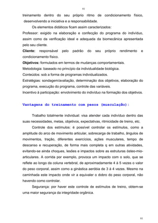 81
81
treinamento dentro do seu próprio ritmo de condicionamento físico,
desenvolvendo a iniciativa e a responsabilidade.
Os elementos didáticos ficam assim caracterizados:
Professor: exigido na elaboração e confecção do programa do indivíduo,
assim como da verificação ideal e adequada da biomecânica apresentada
pelo seu cliente.
Cliente: responsável pelo padrão do seu próprio rendimento e
condicionamento físico.
Objetivos: formulados em termos de mudanças comportamentais.
Metodologia: baseado no princípio da individualidade biológica.
Conteúdos: sob a forma de programas individualizados.
Estratégias: sondagem/avaliação, determinação dos objetivos, elaboração do
programa, execução do programa, controle das variáveis.
Incentivo à participação: envolvimento do indivíduo na formação dos objetivos.
Vantagens do treinamento com pesos (musculação):
Trabalho totalmente individual: visa atender cada indivíduo dentro das
suas necessidades, metas, objetivos, expectativas, ritmicidade de treino, etc.
Controle dos estímulos: é possível controlar os estímulos, como a
amplitude do arco de movimento articular, sobrecarga de trabalho, ângulos de
movimentos, tração, diferentes exercícios, ações musculares, tempo de
descanso e recuperação, de forma mais completa q em outras atividades,
evitando-se ainda choques, lesões e impactos sobre as estruturas ósteo-mio-
articulares. A corrida por exemplo, provoca um impacto com o solo, que se
reflete ao longo da coluna vertebral, de aproximadamente 4 à 5 vezes o valor
do peso corporal, assim como a ginástica aeróbia de 3 à 4 vezes. Mesmo na
caminhada este impacto onde vir a equivaler o dobro do peso corporal, não
havendo como controlar.
Segurança: por haver este controle de estímulos de treino, obtem-se
uma maior segurança da integridade orgânica.
 