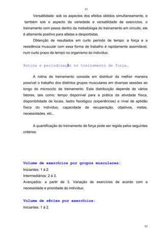 82
82
Versatilidade: sob os aspectos dos efeitos obtidos simultaneamente, e
também sob o aspecto da variedade e versatilidade de exercícios, o
treinamento com pesos dentro da metodologia do treinamento em circuito, ele
é altamente positivo para atletas e desportistas.
Obtenção de resultados em curto período de tempo: a força e a
resistência muscular com essa forma de trabalho é rapidamente assimilável,
num curto prazo de tempo no organismo do indivíduo.
Rotina e periodização no treinamento de força.
A rotina de treinamento consiste em distribuir da melhor maneira
possível o trabalho dos distintos grupos musculares em diversas sessões ao
longo do microciclo de treinamento. Esta distribuição depende de vários
fatores, tais como: tempo disponível para a prática da atividade física,
disponibilidade de locais, lastro fisiológico (experiências) e nível de aptidão
física do indivíduo, capacidade de recuperação, objetivos, metas,
necessidades, etc...
A quantificação do treinamento de força pode ser regida pelos seguintes
critérios:
Volume de exercícios por grupos musculares:
Iniciantes: 1 à 2.
Intermediários: 2 à 3.
Avançados: a partir de 3. Variação de exercícios de acordo com a
necessidade e prioridade do indivíduo.
Volume de séries por exercícios:
Iniciantes: 1 à 2.
 