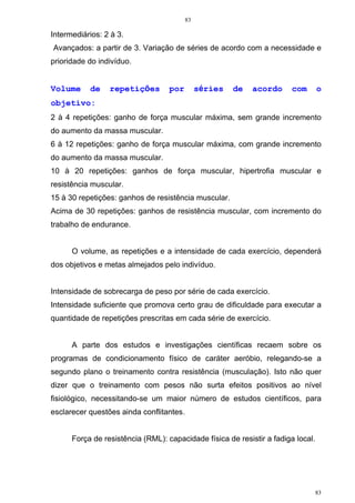 83
83
Intermediários: 2 à 3.
Avançados: a partir de 3. Variação de séries de acordo com a necessidade e
prioridade do indivíduo.
Volume de repetições por séries de acordo com o
objetivo:
2 à 4 repetições: ganho de força muscular máxima, sem grande incremento
do aumento da massa muscular.
6 à 12 repetições: ganho de força muscular máxima, com grande incremento
do aumento da massa muscular.
10 à 20 repetições: ganhos de força muscular, hipertrofia muscular e
resistência muscular.
15 à 30 repetições: ganhos de resistência muscular.
Acima de 30 repetições: ganhos de resistência muscular, com incremento do
trabalho de endurance.
O volume, as repetições e a intensidade de cada exercício, dependerá
dos objetivos e metas almejados pelo indivíduo.
Intensidade de sobrecarga de peso por série de cada exercício.
Intensidade suficiente que promova certo grau de dificuldade para executar a
quantidade de repetições prescritas em cada série de exercício.
A parte dos estudos e investigações científicas recaem sobre os
programas de condicionamento físico de caráter aeróbio, relegando-se a
segundo plano o treinamento contra resistência (musculação). Isto não quer
dizer que o treinamento com pesos não surta efeitos positivos ao nível
fisiológico, necessitando-se um maior número de estudos científicos, para
esclarecer questões ainda conflitantes.
Força de resistência (RML): capacidade física de resistir a fadiga local.
 