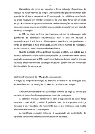 84
84
Capacidade do corpo em suportar a força aplicada. Capacidade de
realizar no maior intervalo de tempo, um determinado gesto neuromotor, sem
a perda da eficiência neuromotora. É a expressão da habilidade do músculo
ou grupo muscular em manter contrações de uma dada força por um dado
tempo. Aptidão de um grupo muscular em realizar contrações repetidas contra
uma sobrecarga externa ou manter uma contração muscular por um período
de tempo prolongado.
A RML se difere da força (máxima) pelo volume de sobrecarga, pela
quantidade de solicitação neuromuscular que é feita em relação à
musculatura que é solicitada e utilizada para o exercício e que geralmente, o
tempo de contração é mais prolongado, assim como o número de repetições,
porém, com muito menor intensidade de estímulos.
Quanto a relação entre a potência muscular e a RML, já é sabido que a
potência refere-se a maior quantidade possível de trabalho no menor tempo
realizado, ao passo que a RML envolve o máximo de tempo possível em que
se possa exigir determinada solicitação muscular, porém com um menor teor
de intensidade de sobrecarga.
Dentro do treinamento de RML, pode-se considerar:
A fixação do tempo de execução do exercício e variar o n° de repetições e/ou
então se fixar o n° de repetições do exercício e variar o seu tempo.
A força muscular refere-se à quantidade máxima de força ou tensão que
um determinado músculo ou grupamento muscular pode gerar.
A potência muscular relaciona-se com a capacidade de gerar força
muscular o mais rápido possível. A potência muscular é o produto da força
muscular e da velocidade do movimento que é tão importante nas muitas
atividades relacionadas com o esporte.
A resistência muscular refere-se à capacidade de sustentação de
repetidas contrações anaeróbias do músculo em atividade.
 
