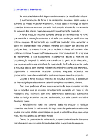 85
85
O potencial benéfico:
As respostas básicas fisiológicas ao treinamento de resistência incluem:
O aprimoramento da força e da resistência muscular, assim como o
aumento da massa muscular (hipertrofia), massa óssea e da força do tecido
conectivo. A massa muscular aumenta basicamente através de um aumento
do tamanho das células musculares do indivíduo (hipertrofia muscular).
A força muscular máxima aumenta através de modificações no SNC
que controla a contração muscular e através das mudanças verificadas no
próprio músculo. O treinamento de resistência muscular pode aumentar o
poder de excitabilidade das unidades motoras que podem ser ativadas em
qualquer hora, da mesma forma que a freqüência desse acionamento das
unidades motoras. Essas modificações neurais ocorrem no início do programa
de treinamento, e são basicamente responsáveis devido a melhoria da
propriocepção corporal do indivíduo e a melhora do gesto motor desportivo,
que no caso seriam nos aparelhos de musculação dentro da academia, onde
o indivíduo poderá com o tempo realizar uma melhor descontração diferencial,
objetivando a contração muscular somente daqueles músculos ou
grupamentos musculares solicitados basicamente pelo exercício proposto.
Quando a força muscular máxima do indivíduo aumenta, o percentual
de força exigido para levantar um determinado peso submáximo, diminui.
Com isso, podemos afirmar que o aumento da força muscular permite
que o indivíduo que se exercita periodicamente complete um maior n° de
repetições e/ou estímulos com uma determinada sobrecarga submáxima
antes da fadiga muscular precoce, exatamente, por este possuir um lastro
fisiológico maior.
O fortalecimento total do sistema ósteo-mio-articular e tecidual
conectivo, resultante do treinamento de força muscular pode reduzir o risco de
lesões em vários atletas, desportistas em geral e sedentários (que não serão
mais, devido à prática da atividade física).
Dentro da prescrição do treinamento, a quantidade ótima de descanso
permitido entre os exercícios depende das metas e objetivos do programa.
 