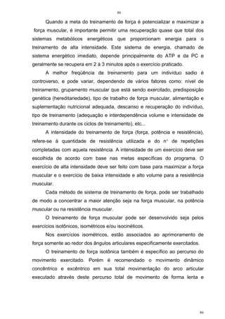 86
86
Quando a meta do treinamento de força é potencializar e maximizar a
força muscular, é importante permitir uma recuperação quase que total dos
sistemas metabólicos energéticos que proporcionam energia para o
treinamento de alta intensidade. Este sistema de energia, chamado de
sistema energético imediato, depende principalmente do ATP e da PC e
geralmente se recupera em 2 à 3 minutos após o exercício praticado.
A melhor freqüência de treinamento para um indivíduo sadio é
controverso, e pode variar, dependendo de vários fatores como: nível de
treinamento, grupamento muscular que está sendo exercitado, predisposição
genética (hereditariedade), tipo de trabalho de força muscular, alimentação e
suplementação nutricional adequada, descanso e recuperação do indivíduo,
tipo de treinamento (adequação e interdependência volume e intensidade de
treinamento durante os ciclos de treinamento), etc...
A intensidade do treinamento de força (força, potência e resistência),
refere-se à quantidade de resistência utilizada e do n° de repetições
completadas com aquela resistência. A intensidade de um exercício deve ser
escolhida de acordo com base nas metas específicas do programa. O
exercício de alta intensidade deve ser feito com base para maximizar a força
muscular e o exercício de baixa intensidade e alto volume para a resistência
muscular.
Cada método de sistema de treinamento de força, pode ser trabalhado
de modo a concentrar a maior atenção seja na força muscular, na potência
muscular ou na resistência muscular.
O treinamento de força muscular pode ser desenvolvido seja pelos
exercícios isotônicos, isométricos e/ou isocinéticos.
Nos exercícios isométricos, estão associados ao aprimoramento de
força somente ao redor dos ângulos articulares especificamente exercitados.
O treinamento de força isotônica também é específico ao percurso do
movimento exercitado. Porém é recomendado o movimento dinâmico
concêntrico e excêntrico em sua total movimentação do arco articular
executado através deste percurso total de movimento de forma lenta e
 