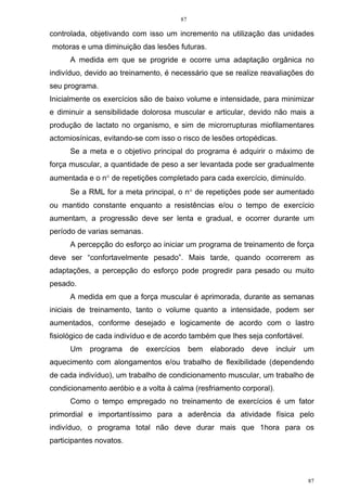 87
87
controlada, objetivando com isso um incremento na utilização das unidades
motoras e uma diminuição das lesões futuras.
A medida em que se progride e ocorre uma adaptação orgânica no
indivíduo, devido ao treinamento, é necessário que se realize reavaliações do
seu programa.
Inicialmente os exercícios são de baixo volume e intensidade, para minimizar
e diminuir a sensibilidade dolorosa muscular e articular, devido não mais a
produção de lactato no organismo, e sim de microrrupturas miofilamentares
actomiosínicas, evitando-se com isso o risco de lesões ortopédicas.
Se a meta e o objetivo principal do programa é adquirir o máximo de
força muscular, a quantidade de peso a ser levantada pode ser gradualmente
aumentada e o n° de repetições completado para cada exercício, diminuído.
Se a RML for a meta principal, o n° de repetições pode ser aumentado
ou mantido constante enquanto a resistências e/ou o tempo de exercício
aumentam, a progressão deve ser lenta e gradual, e ocorrer durante um
período de varias semanas.
A percepção do esforço ao iniciar um programa de treinamento de força
deve ser “confortavelmente pesado”. Mais tarde, quando ocorrerem as
adaptações, a percepção do esforço pode progredir para pesado ou muito
pesado.
A medida em que a força muscular é aprimorada, durante as semanas
iniciais de treinamento, tanto o volume quanto a intensidade, podem ser
aumentados, conforme desejado e logicamente de acordo com o lastro
fisiológico de cada indivíduo e de acordo também que lhes seja confortável.
Um programa de exercícios bem elaborado deve incluir um
aquecimento com alongamentos e/ou trabalho de flexibilidade (dependendo
de cada indivíduo), um trabalho de condicionamento muscular, um trabalho de
condicionamento aeróbio e a volta à calma (resfriamento corporal).
Como o tempo empregado no treinamento de exercícios é um fator
primordial e importantíssimo para a aderência da atividade física pelo
indivíduo, o programa total não deve durar mais que 1hora para os
participantes novatos.
 