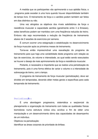 88
88
A medida que os participantes vão aprimorando a sua aptidão física, o
programa pode exceder à uma hora quando houver disponibilidade também
de tempo livre. O treinamento de força e o aeróbio podem também ser feitos
em dias distintos ou não.
Uma vez atingidos os objetivos dos níveis satisfatórios de força e
resistência muscular e capacidade aeróbia (geralmente entre 3 à 6meses),
estes benefícios podem ser mantidos com uma freqüência reduzida de treino.
Embora não seja recomendada a redução da freqüência de treinamento
abaixo de 2 sessões de exercícios por semana.
É comum ocorrer uma estagnação e estabilização no desenvolvimento
da força muscular após os primeiros meses de treinamento.
Torna-se então imprescindível uma reavaliação do programa de
treinamento para que haja uma variabilidade deste programa com relação ao
tipo de exercícios, do volume e intensidade, ao qual estão sendo executados
se houver o desejo de mais aprimoramento da força e resistência muscular.
Portanto, é necessário e importante que se realize uma periodização do
treinamento, pois é uma forma efetiva de variar o volume e a intensidade de
sobrecarga de treino, com o tempo.
O programa de treinamento de força muscular (periodização), deve ser
dividido em temporadas, devendo obter metas gerais e específicas para cada
temporada de treinamento.
Periodização:
É uma abordagem progressiva, sistemática e seqüencial do
planejamento e organização do treinamento com todas as qualidades físicas
biomotoras numa estrutura cíclica e/ou acíclica a fim de obter uma
manipulação e um desenvolvimento ótimo das capacidades de desempenho
de um indivíduo.
Objetivos na periodização:
Identificar as áreas corporais de prioridade de ênfase.
 