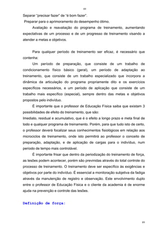 89
89
Separar “precisar fazer” de “é bom fazer”.
Preparar para o aprimoramento do desempenho ótimo.
Avaliação e reavaliação do programa de treinamento, aumentando
expectativas de um processo e de um progresso de treinamento visando a
atender a metas e objetivos.
Para qualquer período de treinamento ser eficaz, é necessário que
contenha:
Um período de preparação, que consiste de um trabalho de
condicionamento físico básico (geral), um período de adaptação ao
treinamento, que consiste de um trabalho especializado que incorpora a
dinâmica da articulação do programa propriamente dito e os exercícios
específicos necessários, e um período de aplicação que consiste de um
trabalho mais específico (especial), sempre dentro das metas e objetivos
propostos pelo indivíduo.
É importante que o professor de Educação Física saiba que existam 3
possibilidades de efeito do treinamento, que são:
Imediato, residual e acumulativo, que é o efeito a longo prazo e meta final de
todo e qualquer programa de treinamento. Porém, para que tudo isto de certo,
o professor deverá focalizar seus conhecimentos fisiológicos em relação aos
microciclos de treinamento, onde isto permitirá ao professor o conceito de
preparação, adaptação, e de aplicação de cargas para o indivíduo, num
período de tempo mais controlável.
É importante frisar que dentro da periodização do treinamento de força,
as lesões podem acontecer, porém são previnidas através do total controle do
processo de treinamento. O treinamento deve ser específico às exigências e
objetivos por parte do indivíduo. É essencial a monitoração subjetiva da fadiga
através da manutenção de registro e observação. Este envolvimento duplo
entre o professor de Educação Física e o cliente da academia é de enorme
ajuda na prevenção e controle das lesões.
Definição de força:
 