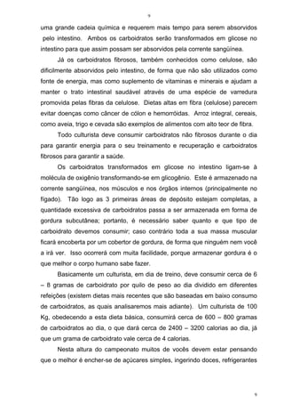 9
9
uma grande cadeia química e requerem mais tempo para serem absorvidos
pelo intestino. Ambos os carboidratos serão transformados em glicose no
intestino para que assim possam ser absorvidos pela corrente sangüínea.
Já os carboidratos fibrosos, também conhecidos como celulose, são
dificilmente absorvidos pelo intestino, de forma que não são utilizados como
fonte de energia, mas como suplemento de vitaminas e minerais e ajudam a
manter o trato intestinal saudável através de uma espécie de varredura
promovida pelas fibras da celulose. Dietas altas em fibra (celulose) parecem
evitar doenças como câncer de cólon e hemorróidas. Arroz integral, cereais,
como aveia, trigo e cevada são exemplos de alimentos com alto teor de fibra.
Todo culturista deve consumir carboidratos não fibrosos durante o dia
para garantir energia para o seu treinamento e recuperação e carboidratos
fibrosos para garantir a saúde.
Os carboidratos transformados em glicose no intestino ligam-se à
molécula de oxigênio transformando-se em glicogênio. Este é armazenado na
corrente sangüínea, nos músculos e nos órgãos internos (principalmente no
fígado). Tão logo as 3 primeiras áreas de depósito estejam completas, a
quantidade excessiva de carboidratos passa a ser armazenada em forma de
gordura subcutânea; portanto, é necessário saber quanto e que tipo de
carboidrato devemos consumir; caso contrário toda a sua massa muscular
ficará encoberta por um cobertor de gordura, de forma que ninguém nem você
a irá ver. Isso ocorrerá com muita facilidade, porque armazenar gordura é o
que melhor o corpo humano sabe fazer.
Basicamente um culturista, em dia de treino, deve consumir cerca de 6
– 8 gramas de carboidrato por quilo de peso ao dia dividido em diferentes
refeições (existem dietas mais recentes que são baseadas em baixo consumo
de carboidratos, as quais analisaremos mais adiante). Um culturista de 100
Kg, obedecendo a esta dieta básica, consumirá cerca de 600 – 800 gramas
de carboidratos ao dia, o que dará cerca de 2400 – 3200 calorias ao dia, já
que um grama de carboidrato vale cerca de 4 calorias.
Nesta altura do campeonato muitos de vocês devem estar pensando
que o melhor é encher-se de açúcares simples, ingerindo doces, refrigerantes
 