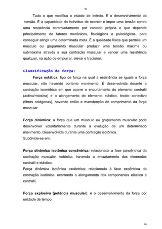 90
90
Tudo o que modifica o estado de inércia. É o desenvolvimento da
tensão. É a capacidade do indivíduo de exercer e impor uma tensão contra
uma resistência controladamente por vontade própria e que depende
principalmente de fatores mecânicos, fisiológicos e psicológicos, para
conseguir atingir uma determinada meta. É a qualidade física que permite um
músculo ou grupamento muscular produzir uma tensão máxima ou
submáxima através a sua contração muscular e vencer uma resistência
qualquer, na ação de empurrar, elevar e tracionar.
Classificação de força:
Força estática: tipo de força na qual a resistência se iguala a força
muscular, não havendo portanto movimento. É desenvolvida durante a
contração isométrica em que ocorre o encurtamento do elemento contrátil
(actina/miosina) e o alongamento do elemento elástico, tecido conectivo
(fibras colágenas), havendo então a manutenção do comprimento da força
muscular.
Força dinâmica: a força que um músculo ou grupamento muscular pode
desenvolver voluntariamente durante a evolução de um determinado
movimento. Desenvolvida durante uma contração isotônica.
Subdivide-se em:
Força dinâmica isotônica concêntrica: relacionada a fase concêntrica da
contração muscular isotônica, havendo o encurtamento dos elementos
contrátil e elástico.
Força dinâmica isotônica excêntrica: relacionada à fase excêntrica da
contração isotônica, ocorrendo o alongamento dos componentes elástico e
contrátil.
Força explosiva (potência muscular): é o desenvolvimento da força por
unidade de tempo.
 