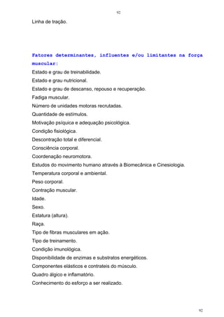 92
92
Linha de tração.
Fatores determinantes, influentes e/ou limitantes na força
muscular:
Estado e grau de treinabilidade.
Estado e grau nutricional.
Estado e grau de descanso, repouso e recuperação.
Fadiga muscular.
Número de unidades motoras recrutadas.
Quantidade de estímulos.
Motivação psíquica e adequação psicológica.
Condição fisiológica.
Descontração total e diferencial.
Consciência corporal.
Coordenação neuromotora.
Estudos do movimento humano através à Biomecânica e Cinesiologia.
Temperatura corporal e ambiental.
Peso corporal.
Contração muscular.
Idade.
Sexo.
Estatura (altura).
Raça.
Tipo de fibras musculares em ação.
Tipo de treinamento.
Condição imunológica.
Disponibilidade de enzimas e substratos energéticos.
Componentes elásticos e contrateis do músculo.
Quadro álgico e inflamatório.
Conhecimento do esforço a ser realizado.
 