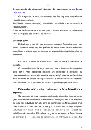 94
94
Organização do desenvolvimento do treinamento de força
muscular:
Os programas de musculação dependem das seguintes variáveis com
respeito aos exercícios:
Freqüência, volume (duração), intensidade, variabilidade e especificidade
(ação muscular).
Estas variáveis devem se combinar para criar uma estrutura de treinamento
ideal e adequada aos objetivos do indivíduo.
Descanso ativo:
É destinado a permitir que o corpo se recupere fisiologicamente mais
rápido, utilizando neste pequeno período de tempo como um dos substratos
energéticos o lactato, para se preparar para a repetição da próxima série de
exercícios.
Os ciclos ou fases de treinamento podem ter de 4 à 6semanas de
duração.
O desenvolvimento da força muscular para o desempenho desportivo
deve ser o mais específico possível. Os exercícios e atividades da
musculação devem estar relacionados com as exigências da tarefa atlética.
Num ambiente de aptidão física generalizado, o indivíduo deve considerar os
exercícios com pesos que envolvam todos os grandes grupos musculares.
Entre vários estudos sobre o treinamento de força, foi verificado o
seguinte:
Os aumentos de força muscular máxima são diferentes dependendo do
grau do nível de treinabilidade e do seu lastro fisiológico, isto é, os aumentos
de força nos indivíduos com alto nível de treinamento de força anterior eram
mais limitados e mais demorados, do que os aumentos de força naqueles
indivíduos com baixo nível de treinamento anterior e em especial nos
indivíduos não treinados. Além disso, os grandes aumentos de força, durante
as primeiras 2 à 4 semanas de treinamento em indivíduos não treinados,
 