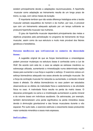 95
95
existem principalmente devido a adaptações neuromusculares. A hipertrofia
muscular como adaptação ao treinamento resulta de um longo prazo de
treino, ou seja, com vários meses de duração.
É importante lembrar que não existe diferença histológica entre o tecido
muscular estriado esquelético do homem e da mulher, por isso, é provável
que com um treinamento adequado aplicado por um tempo suficiente se
produzirá hipertrofia muscular nas mulheres.
O grau de hipertrofia muscular dependerá principalmente das metas e
objetivos propostos pela periodização no programa de treinamento de força
muscular, assim como da sua estrutura e muito mais provável dos fatores
genéticos e hereditários.
Fatores mecânicos que influenciam no aumento da densidade
óssea:
A sugestão original de que as forças biomecânicas e cinesiológicas
podem provocar mudanças na estrutura óssea é conhecida como a Lei de
Wolf. De acordo com esta lei, o osso se adapta ao estresse mecânico ou
sobrecarga utilizada, aumentando a mineralização numa determinada região
óssea para aumentar a sua força e suportar o esforço. O exercício coloca um
esforço biomecânico adequado nos ossos através da contração muscular. Se
a força da contração muscular for reduzida ou aumentada, o conteúdo mineral
ósseo é afetado. Os efeitos biomecânicos no osso podem ser estudados
observando-se os efeitos da inatividade física e sedentarismo e da atividade
física no osso. A inatividade física resulta na perda da matriz óssea. O
descanso prolongado na cama e a imobilização aumentaram a perda mineral
e do volume ósseo em indivíduos saudáveis. Os astronautas, por exemplo,
também demonstraram uma perda significativa na perda minerálica óssea
devido à diminuição gravitacional e das forcas musculares durante o vôo
espacial. Por outro lado, o exercício estimula o crescimento ósseo produzindo
maior conteúdo minerálico e ossos mais espessos.
Definições:
 