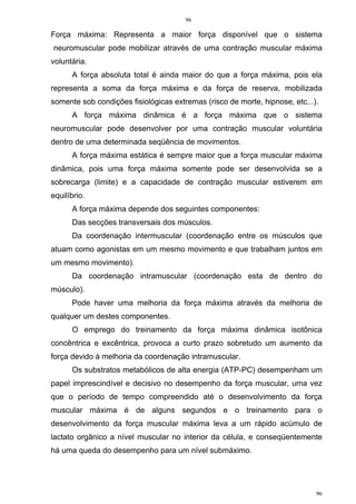 96
96
Força máxima: Representa a maior força disponível que o sistema
neuromuscular pode mobilizar através de uma contração muscular máxima
voluntária.
A força absoluta total é ainda maior do que a força máxima, pois ela
representa a soma da força máxima e da força de reserva, mobilizada
somente sob condições fisiológicas extremas (risco de morte, hipnose, etc...).
A força máxima dinâmica é a força máxima que o sistema
neuromuscular pode desenvolver por uma contração muscular voluntária
dentro de uma determinada seqüência de movimentos.
A força máxima estática é sempre maior que a força muscular máxima
dinâmica, pois uma força máxima somente pode ser desenvolvida se a
sobrecarga (limite) e a capacidade de contração muscular estiverem em
equilíbrio.
A força máxima depende dos seguintes componentes:
Das secções transversais dos músculos.
Da coordenação intermuscular (coordenação entre os músculos que
atuam como agonistas em um mesmo movimento e que trabalham juntos em
um mesmo movimento).
Da coordenação intramuscular (coordenação esta de dentro do
músculo).
Pode haver uma melhoria da força máxima através da melhoria de
qualquer um destes componentes.
O emprego do treinamento da força máxima dinâmica isotônica
concêntrica e excêntrica, provoca a curto prazo sobretudo um aumento da
força devido à melhoria da coordenação intramuscular.
Os substratos metabólicos de alta energia (ATP-PC) desempenham um
papel imprescindível e decisivo no desempenho da força muscular, uma vez
que o período de tempo compreendido até o desenvolvimento da força
muscular máxima é de alguns segundos e o treinamento para o
desenvolvimento da força muscular máxima leva a um rápido acúmulo de
lactato orgânico a nível muscular no interior da célula, e conseqüentemente
há uma queda do desempenho para um nível submáximo.
 