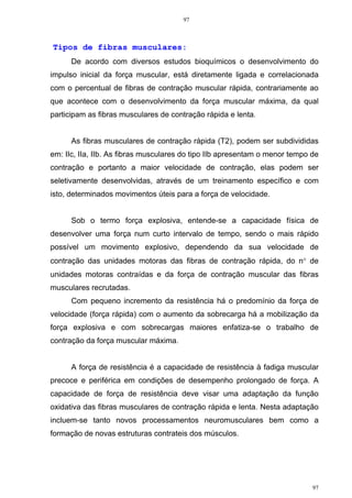 97
97
Tipos de fibras musculares:
De acordo com diversos estudos bioquímicos o desenvolvimento do
impulso inicial da força muscular, está diretamente ligada e correlacionada
com o percentual de fibras de contração muscular rápida, contrariamente ao
que acontece com o desenvolvimento da força muscular máxima, da qual
participam as fibras musculares de contração rápida e lenta.
As fibras musculares de contração rápida (T2), podem ser subdivididas
em: IIc, IIa, IIb. As fibras musculares do tipo IIb apresentam o menor tempo de
contração e portanto a maior velocidade de contração, elas podem ser
seletivamente desenvolvidas, através de um treinamento específico e com
isto, determinados movimentos úteis para a força de velocidade.
Sob o termo força explosiva, entende-se a capacidade física de
desenvolver uma força num curto intervalo de tempo, sendo o mais rápido
possível um movimento explosivo, dependendo da sua velocidade de
contração das unidades motoras das fibras de contração rápida, do n° de
unidades motoras contraídas e da força de contração muscular das fibras
musculares recrutadas.
Com pequeno incremento da resistência há o predomínio da força de
velocidade (força rápida) com o aumento da sobrecarga há a mobilização da
força explosiva e com sobrecargas maiores enfatiza-se o trabalho de
contração da força muscular máxima.
A força de resistência é a capacidade de resistência à fadiga muscular
precoce e periférica em condições de desempenho prolongado de força. A
capacidade de força de resistência deve visar uma adaptação da função
oxidativa das fibras musculares de contração rápida e lenta. Nesta adaptação
incluem-se tanto novos processamentos neuromusculares bem como a
formação de novas estruturas contrateis dos músculos.
 