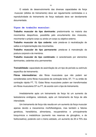 98
98
O estado de desenvolvimento das diversas capacidades de força
muscular (efeitos do treinamento) deve ser regularmente controladas e a
reprodutividade do treinamento de força realizado deve ser devidamente
documentada.
Tipos de trabalho muscular:
Trabalho muscular do tipo dominante: predominante na maioria dos
movimentos desportivos, possibilita pelo encurtamento dos músculos,
movimentar o próprio corpo ou ainda um corpo ou objetivo externo.
Trabalho muscular do tipo cedente: este presta-se à neutralização de
saltos e à implementação dos movimentos.
Trabalho muscular do tipo permanente: presta-se à manutenção da
postura corporal e de membros.
Trabalho muscular do tipo combinado: é caracterizado por elementos
dominantes, cedentes e/ou permanentes
Treinabilidade: capacidade de assimilação de um tipo de período ou estímulo
específico de treinamento.
Fibras intermediárias: são fibras musculares que não podem ser
consideradas como fibras musculares de contração lenta, ST, T1 ou então de
contração rápida FT, T2. Estas fibras musculares podem ser transformadas
em fibras musculares ST ou FT, de acordo com o tipo de treinamento.
Imediatamente após um treinamento de força há um aumento da
testosterona endógena, sobretudo, após um treinamento de força de alta
intensidade.
Um treinamento de força não resulta em um aumento da força muscular
apenas devido a mecanismos morfofisiológicos, mas também a fatores
genéticos, hereditários, alimentares, recuperatórios e principalmente
bioquímicos e metabólicos (aumento nas reservas de glicogênio, e de
fosfocreatina), podendo com o treino adotado, um aumento de 20 à 75% dos
 