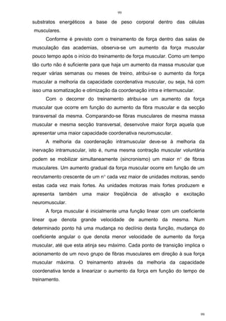 99
99
substratos energéticos a base de peso corporal dentro das células
musculares.
Conforme é previsto com o treinamento de força dentro das salas de
musculação das academias, observa-se um aumento da força muscular
pouco tempo após o início do treinamento de força muscular. Como um tempo
tão curto não é suficiente para que haja um aumento da massa muscular que
requer várias semanas ou meses de treino, atribui-se o aumento da força
muscular a melhoria da capacidade coordenativa muscular, ou seja, há com
isso uma somatização e otimização da coordenação intra e intermuscular.
Com o decorrer do treinamento atribui-se um aumento da força
muscular que ocorre em função do aumento da fibra muscular e da secção
transversal da mesma. Comparando-se fibras musculares de mesma massa
muscular e mesma secção transversal, desenvolve maior força aquela que
apresentar uma maior capacidade coordenativa neuromuscular.
A melhoria da coordenação intramuscular deve-se à melhoria da
inervação intramuscular, isto é, numa mesma contração muscular voluntária
podem se mobilizar simultaneamente (sincronismo) um maior n° de fibras
musculares. Um aumento gradual da força muscular ocorre em função de um
recrutamento crescente de um n° cada vez maior de unidades motoras, sendo
estas cada vez mais fortes. As unidades motoras mais fortes produzem e
apresenta também uma maior freqüência de ativação e excitação
neuromuscular.
A força muscular é inicialmente uma função linear com um coeficiente
linear que denota grande velocidade de aumento da mesma. Num
determinado ponto há uma mudança no declínio desta função, mudança do
coeficiente angular o que denota menor velocidade de aumento da força
muscular, até que esta atinja seu máximo. Cada ponto de transição implica o
acionamento de um novo grupo de fibras musculares em direção à sua força
muscular máxima. O treinamento através da melhoria da capacidade
coordenativa tende a linearizar o aumento da força em função do tempo de
treinamento.
 