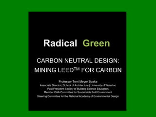 Radical  Green CARBON NEUTRAL DESIGN: MINING LEEDTM FOR CARBON Professor Terri Meyer BoakeAssociate Director | School of Architecture | University of WaterlooPast President Society of Building Science EducatorsMember OAA Committee for Sustainable Built Environment Steering Committee for the National Academy of Environmental Design 