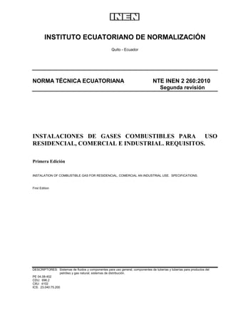 INSTITUTO ECUATORIANO DE NORMALIZACIÓN
Quito - Ecuador
NORMA TÉCNICA ECUATORIANA NTE INEN 2 260:2010
Segunda revisión
INSTALACIONES DE GASES COMBUSTIBLES PARA USO
RESIDENCIAL, COMERCIAL E INDUSTRIAL. REQUISITOS.
Primera Edición
INSTALATION OF COMBUSTIBLE GAS FOR RESIDENCIAL, COMERCIAL AN INDUSTRIAL USE. SPECIFICATIONS.
First Edition
DESCRIPTORES: Sistemas de fluidos y componentes para uso general, componentes de tuberías y tuberías para productos del
petróleo y gas natural, sistemas de distribución.
PE 04.08-402
CDU: 696.2
CIIU: 4102
ICS: 23.040:75.200
 