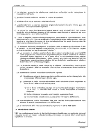 NTE INEN 2 260 2010-012010-01
2010-053-17-
a) Las tuberías y accesorios de polietileno se instalarán en conformidad con las instrucciones de
instalación del fabricante.
b) No deben utilizarse conexiones roscadas en tuberías de polietileno.
c) No se permite el uso de pegantes o sellantes químicos.
d) La junta debe tener un valor de resistencia longitudinal al estiramiento como mínimo igual a la
resistencia a la tracción de la tubería plástica.
e) Las uniones por fusión térmica deben hacerse de acuerdo con la Norma ASTM D 2657 y deben
cumplir las recomendaciones dadas por el fabricante para garantizar que su resistencia sea como
mínimo equivalente a la de la tubería plástica.
f) Cuando se empleen juntas mecánicas por compresión, debe usarse un segmento tubular o anillo
rígido interno en conjunción con el acople y sus dimensiones deben ser tales que entre a ras con la
tubería y se extienda por lo menos a lo largo de la longitud total del acople de compresión. No
deben usarse anillos seccionados o de ajuste.
g) Los accesorios mecánicos por compresión no se deben utilizar en tuberías que superen los 50 mm
de diámetro. Los tubos de polietileno no deben unirse con unión rosca, ni con una unión a inglete
(unión en ángulo tubo con tubo directamente "miter joint").
g.1) Los accesorios de polietileno para termofusión deben estar en concordancia con la norma ASTM
D2683 (Especificación para accesorios de polietileno (PE) tipo enchufe para tubos de polietileno
de diámetro externo controlado), o con la norma ASTM D3261 (Especificación para tuberías
plásticas de polietileno (PE) protegidas y unidas a tope por termofusión) o la norma ASTM F1055
(Especificación para accesorios de polietileno del tipo electrofusión para tuberías de polietileno
de diámetro externo controlado y protegido).
g.2) Los accesorios mecánicos deben cumplir con la categoría 1 de la norma ASTM D2513 para
uniones mecánicas y deben ser ensayados y demostrar ser aceptables para el uso con tuberías
de polietileno.
g.3) Los tubos de subida sin ánodo deben cumplir con lo siguiente:
g.3.1) Los tubos de subida sin ánodo ensamblados en fábrica deben ser herméticos y haber sido
ensayados por el fabricante para detectar fugas.
g.3.2) Los tubos de subida sin ánodo ensamblados in situ, únicamente pueden ser provistos en
forma de kits y deben cumplir con lo siguiente:
1) Ser de diseño certificado que cumpla con los requisitos de la categoría 1 de la norma
ASTM D2513. El fabricante debe proveer al usuario instrucciones de instalación
calificadas.
2) Ser herméticos y ser ensayados por el instalador para detectar fugas.
3) Ser ensamblados e instalados de acuerdo con las instrucciones del fabricante.
g.4) Todo instalador de tuberías de polietileno debe estar calificado en el procedimiento de unión
aplicable, de acuerdo a las recomendaciones del fabricante.
g.5) El entrenamiento debe estar documentado en cumplimiento de la NTE INEN 2 333.
7.5 Instalación de tuberías
7.5.1 Las instalaciones de tuberías de distribución de gas combustible para uso residencial, comercial
o industrial pueden ser: vistas y ocultas (embebidas, enterradas y por ductos), deben cumplir con lo
especificado en la tabla 3.
(Continúa)
 