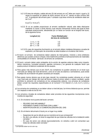 NTE INEN 2 260 2010-012010-01
2010-053-28-
b.2.1) El área de entrada y salida del aire (S) del armario en cm
2
debe ser mayor o igual a 10
veces la superficie en planta de dicho armario (A) en m
2
, siendo el área mínima 200
cm
2
. A excepción del armario para 1 contador cuya área mínima de ventilación debe ser
de 5 cm
2
S (cm
2
) ≥ 10 A (m
2
)
b.2.2) Si no es posible proporcionar al armario ventilación natural, esta debe efectuarse
mediante un ducto o ducto técnico cuya sección transversal mínima sea igual al área
calculada anteriormente, afectándola por un factor en función de la longitud del ducto,
de la siguiente forma:
Longitud (m) Factor Multiplicador
del área de ventilación
3 ≤ L ≤ 10 1,5
10 < L ≤ 26 2,0
26 < L ≤ 50 2,5
b.2.3) En caso de requerirse iluminación en el armario deben instalarse lámparas a prueba de
explosión y el interruptor de encendido se debe localizar en el exterior del mismo.
c) El local o el armario de contadores deben aislarse de interruptores, motores u otros artefactos
eléctricos que puedan producir chispas. Esta totalmente prohibido el almacenamiento de materiales
combustibles en el interior del local o el armario de contadores.
d) El local o armario deben estar protegidos de la acción de agentes externos tales como impacto,
daños mecánicos, humedad excesiva, agentes corrosivos y en general de cualquier factor que
pueda producir el deterioro acelerado de los equipos.
e) Para gases más densos que el aire (GLP), los contadores no pueden ubicarse en un local cuyo
nivel este por debajo del nivel del terreno, como en el caso de sótanos o semisótanos, pues existe
el peligro de acumulación de gases causados por escapes.
f) Para gases menos densos que el aire (gas natural), los contadores pueden ubicarse en un local
cuyo nivel este por debajo del nivel del terreno hasta el primer sótano o sótano ventilado; queda
prohibido la ubicación de contadores en los subsiguientes sótanos. Los armarios de contadores
deben cumplir los requisitos especificados en el numeral 7.7.4.3 literal b.1), b.2), b.2.1), b.2.2) y
b.2.3).
g) Los armarios de contadores no se deben ubicar a nivel del piso, la mínima distancia que se permite
con respecto a este es de 50 mm.
h) Los armarios y locales de contadores deben estar provistos de las siguientes inscripciones como
medida de seguridad:
h.1) En el exterior de la puerta del local o armario:
− PELIGRO GAS INFLAMABLE*
− PROHIBIDO FUMAR O ENTRAR CON LLAMA *
− IDENTIFICACION DE LA COMERCIALIZADORA DEL GAS
h.2) En el interior del armario ó local y en un lugar muy visible:
− Asegúrese de que la válvula que se maniobra es la que corresponde*
− No abrir una válvula, sin tener la seguridad de que todas las válvulas de la instalación están
cerradas *
− En caso de cerrar una válvula equivocadamente, no volverla a abrir sin comprobar que
todas las válvulas están cerradas *
_________
* Las leyendas deben ser de color rojo.
(Continúa)
 