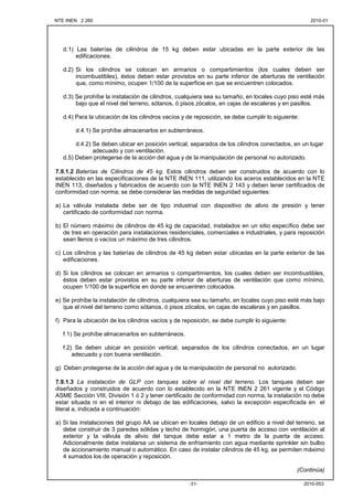 NTE INEN 2 260 2010-012010-01
2010-053-31-
d.1) Las baterías de cilindros de 15 kg deben estar ubicadas en la parte exterior de las
edificaciones.
d.2) Si los cilindros se colocan en armarios o compartimientos (los cuales deben ser
incombustibles), éstos deben estar provistos en su parte inferior de aberturas de ventilación
que, como mínimo, ocupen 1/100 de la superficie en que se encuentren colocados.
d.3) Se prohíbe la instalación de cilindros, cualquiera sea su tamaño, en locales cuyo piso esté más
bajo que el nivel del terreno, sótanos, ó pisos zócalos, en cajas de escaleras y en pasillos.
d.4) Para la ubicación de los cilindros vacíos y de reposición, se debe cumplir lo siguiente:
d.4.1) Se prohíbe almacenarlos en subterráneos.
d.4.2) Se deben ubicar en posición vertical, separados de los cilindros conectados, en un lugar
adecuado y con ventilación.
d.5) Deben protegerse de la acción del agua y de la manipulación de personal no autorizado.
7.9.1.2 Baterías de Cilindros de 45 kg. Estos cilindros deben ser construidos de acuerdo con lo
establecido en las especificaciones de la NTE INEN 111, utilizando los aceros establecidos en la NTE
INEN 113, diseñados y fabricados de acuerdo con la NTE INEN 2 143 y deben tener certificados de
conformidad con norma; se debe considerar las medidas de seguridad siguientes:
a) La válvula instalada debe ser de tipo industrial con dispositivo de alivio de presión y tener
certificado de conformidad con norma.
b) El número máximo de cilindros de 45 kg de capacidad, instalados en un sitio específico debe ser
de tres en operación para instalaciones residenciales, comerciales e industriales, y para reposición
sean llenos o vacíos un máximo de tres cilindros.
c) Los cilindros y las baterías de cilindros de 45 kg deben estar ubicadas en la parte exterior de las
edificaciones.
d) Si los cilindros se colocan en armarios o compartimientos, los cuales deben ser incombustibles,
éstos deben estar provistos en su parte inferior de aberturas de ventilación que como mínimo,
ocupen 1/100 de la superficie en donde se encuentren colocados.
e) Se prohíbe la instalación de cilindros, cualquiera sea su tamaño, en locales cuyo piso esté más bajo
que el nivel del terreno como sótanos, ó pisos zócalos, en cajas de escaleras y en pasillos.
f) Para la ubicación de los cilindros vacíos y de reposición, se debe cumplir lo siguiente:
f.1) Se prohíbe almacenarlos en subterráneos.
f.2) Se deben ubicar en posición vertical, separados de los cilindros conectados, en un lugar
adecuado y con buena ventilación.
g) Deben protegerse de la acción del agua y de la manipulación de personal no autorizado.
7.9.1.3 La instalación de GLP con tanques sobre el nivel del terreno. Los tanques deben ser
diseñados y construidos de acuerdo con lo establecido en la NTE INEN 2 261 vigente y el Código
ASME Sección VIII, División 1 ó 2 y tener certificado de conformidad con norma, la instalación no debe
estar situada ni en el interior ni debajo de las edificaciones, salvo la excepción especificada en el
literal a, indicada a continuación:
a) Si las instalaciones del grupo AA se ubican en locales debajo de un edificio a nivel del terreno, se
debe construir de 3 paredes sólidas y techo de hormigón, una puerta de acceso con ventilación al
exterior y la válvula de alivio del tanque debe estar a 1 metro de la puerta de acceso.
Adicionalmente debe instalarse un sistema de enfriamiento con agua mediante sprinkler sin bulbo
de accionamiento manual o automático. En caso de instalar cilindros de 45 kg, se permiten máximo
4 sumados los de operación y reposición.
(Continúa)
 