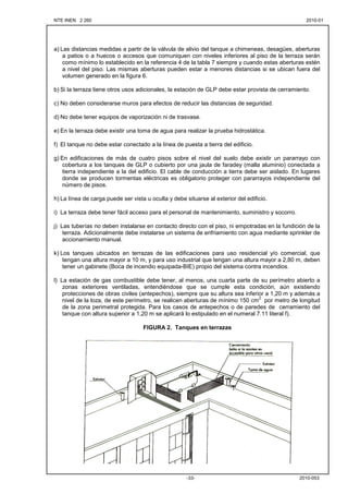 NTE INEN 2 260 2010-012010-01
2010-053-33-
a) Las distancias medidas a partir de la válvula de alivio del tanque a chimeneas, desagües, aberturas
a patios o a huecos o accesos que comuniquen con niveles inferiores al piso de la terraza serán
como mínimo lo establecido en la referencia 4 de la tabla 7 siempre y cuando estas aberturas estén
a nivel del piso. Las mismas aberturas pueden estar a menores distancias si se ubican fuera del
volumen generado en la figura 6.
b) Si la terraza tiene otros usos adicionales, la estación de GLP debe estar provista de cerramiento.
c) No deben considerarse muros para efectos de reducir las distancias de seguridad.
d) No debe tener equipos de vaporización ni de trasvase.
e) En la terraza debe existir una toma de agua para realizar la prueba hidrostática.
f) El tanque no debe estar conectado a la línea de puesta a tierra del edificio.
g) En edificaciones de más de cuatro pisos sobre el nivel del suelo debe existir un pararrayo con
cobertura a los tanques de GLP o cubierto por una jaula de faradey (malla aluminio) conectada a
tierra independiente a la del edificio. El cable de conducción a tierra debe ser aislado. En lugares
donde se producen tormentas eléctricas es obligatorio proteger con pararrayos independiente del
número de pisos.
h) La línea de carga puede ser vista u oculta y debe situarse al exterior del edificio.
i) La terraza debe tener fácil acceso para el personal de mantenimiento, suministro y socorro.
j) Las tuberías no deben instalarse en contacto directo con el piso, ni empotradas en la fundición de la
terraza. Adicionalmente debe instalarse un sistema de enfriamiento con agua mediante sprinkler de
accionamiento manual.
k) Los tanques ubicados en terrazas de las edificaciones para uso residencial y/o comercial, que
tengan una altura mayor a 10 m, y para uso industrial que tengan una altura mayor a 2,80 m, deben
tener un gabinete (Boca de incendio equipada-BIE) propio del sistema contra incendios.
l) La estación de gas combustible debe tener, al menos, una cuarta parte de su perímetro abierto a
zonas exteriores ventiladas, entendiéndose que se cumple esta condición, aún existiendo
protecciones de obras civiles (antepechos), siempre que su altura sea inferior a 1,20 m y además a
nivel de la loza, de este perímetro, se realicen aberturas de mínimo 150 cm
2
por metro de longitud
de la zona perimetral protegida. Para los casos de antepechos o de paredes de cerramiento del
tanque con altura superior a 1,20 m se aplicará lo estipulado en el numeral 7.11 literal f).
FIGURA 2. Tanques en terrazas
 